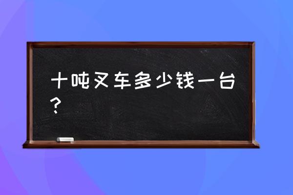 泉州哪里有卖叉车的 十吨叉车多少钱一台？