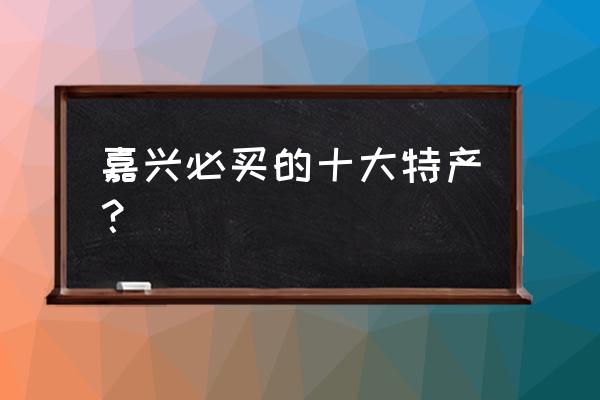 请问嘉兴这边有推荐的吗 嘉兴必买的十大特产？