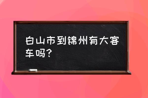 通化到锦州几点有车 白山市到锦州有大客车吗？