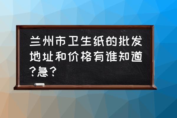 甘肃纸火批发市场在哪 兰州市卫生纸的批发地址和价格有谁知道?急？