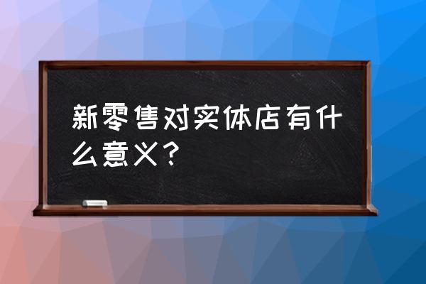 新零售对实体店有什么好处 新零售对实体店有什么意义？