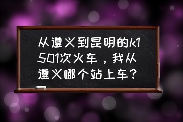 遵义至南充哪里有车 从遵义到昆明的k1501次火车，我从遵义哪个站上车？