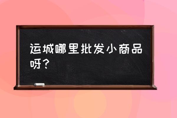 运城哪里有玩具批发 运城哪里批发小商品呀？