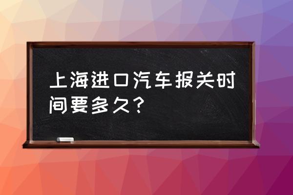 进口车关单要等几天 上海进口汽车报关时间要多久？