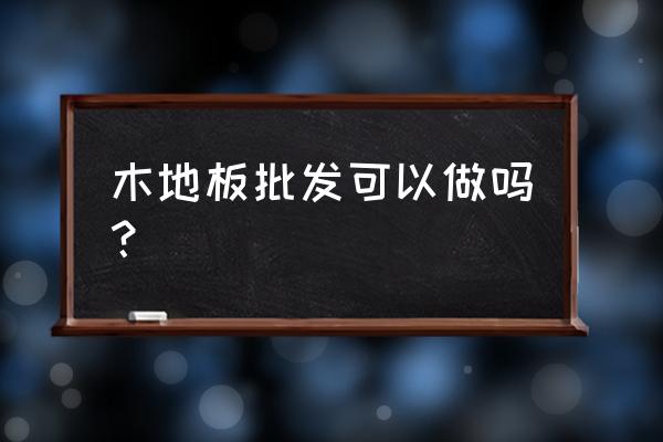 木地板厂家批发仓库怎么样 木地板批发可以做吗？