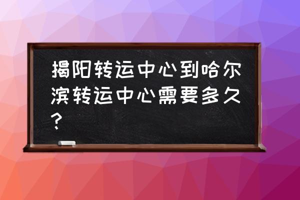 揭阳到哈尔滨多少时间 揭阳转运中心到哈尔滨转运中心需要多久？