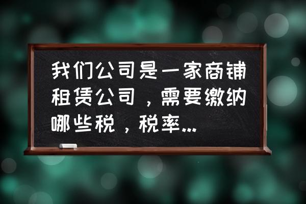 企业租赁店面需交什么税 我们公司是一家商铺租赁公司，需要缴纳哪些税，税率分别是多少？