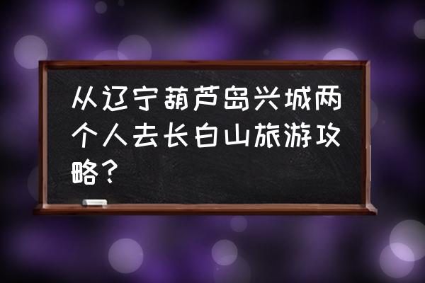 从葫芦岛怎样到长白山 从辽宁葫芦岛兴城两个人去长白山旅游攻略？