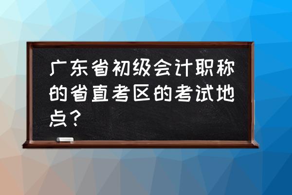 梅州会计证考场在哪里 广东省初级会计职称的省直考区的考试地点？