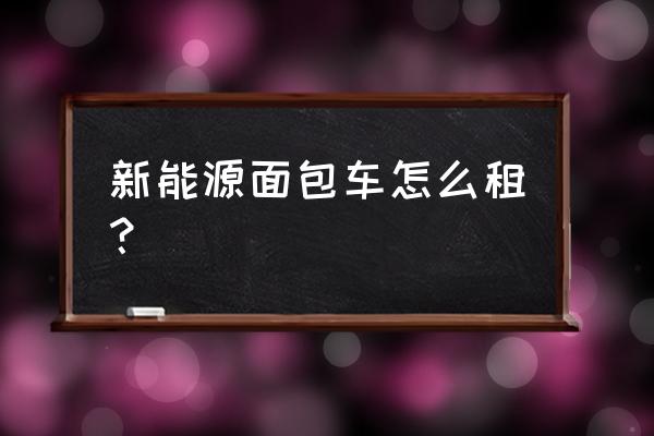 长沙新能源汽车按时怎么租赁 新能源面包车怎么租？