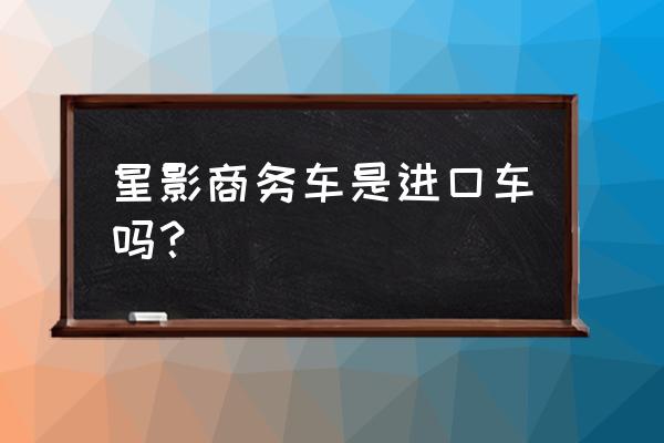 弛星行商务车进口车怎么样 星影商务车是进口车吗？