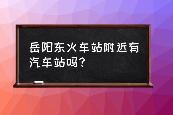 黄石到岳阳东站在哪里坐车 岳阳东火车站附近有汽车站吗？