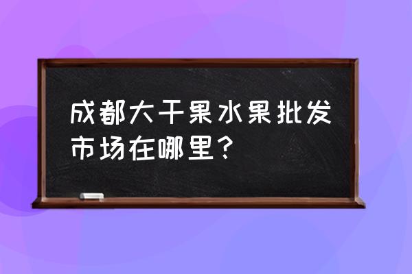 成都有没有核桃批发市场 成都大干果水果批发市场在哪里？