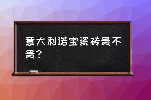 意大利诺宝瓷砖是原装进口的吗 意大利诺宝瓷砖贵不贵？