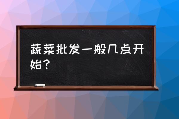 批发蔬菜什么时候去 蔬菜批发一般几点开始？