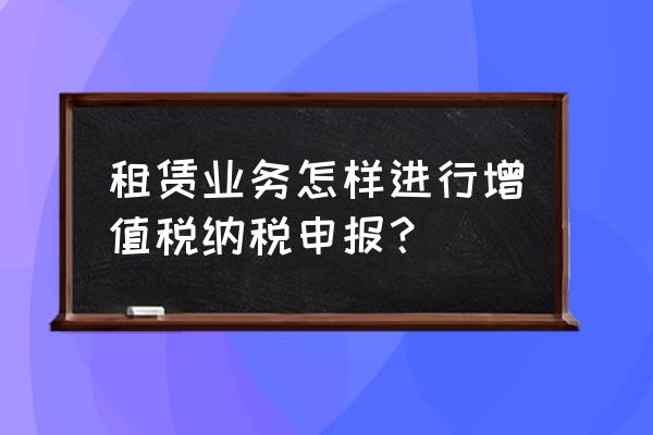 房屋租赁增值税怎么申报 租赁业务怎样进行增值税纳税申报？