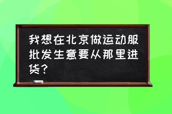 天蟢运动的服装怎么批发 我想在北京做运动服批发生意要从那里进货？