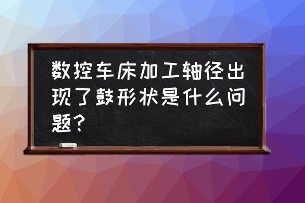 车床加工为什么中间凸 数控车床加工轴径出现了鼓形状是什么问题？