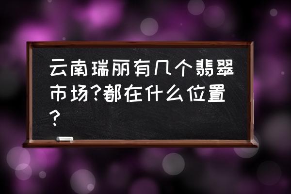 瑞丽市玉器批发市场在哪 云南瑞丽有几个翡翠市场?都在什么位置？