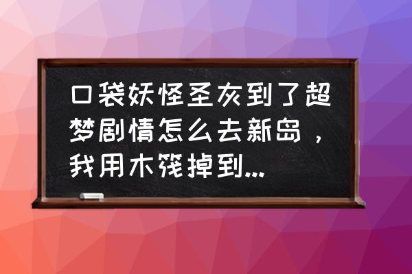 口袋妖怪圣灰剧情到哪 口袋妖怪圣灰到了超梦剧情怎么去新岛，我用木筏掉到海里，海里是死路？