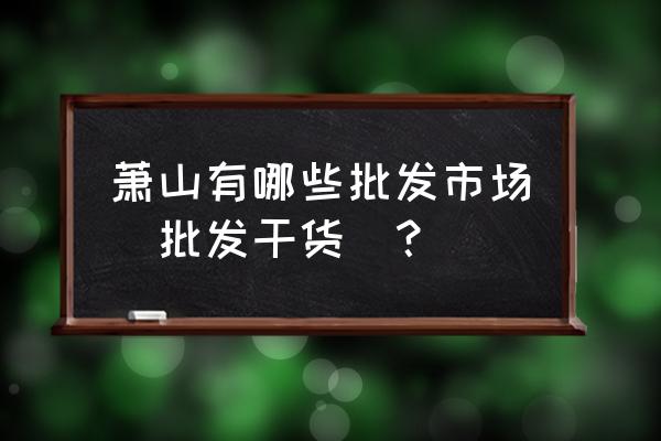 萧山批发市场有哪些 萧山有哪些批发市场（批发干货）？