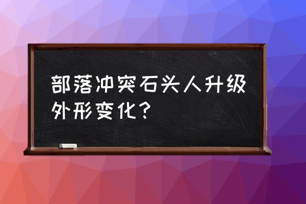 部落冲突九级石头人长什么样 部落冲突石头人升级外形变化？