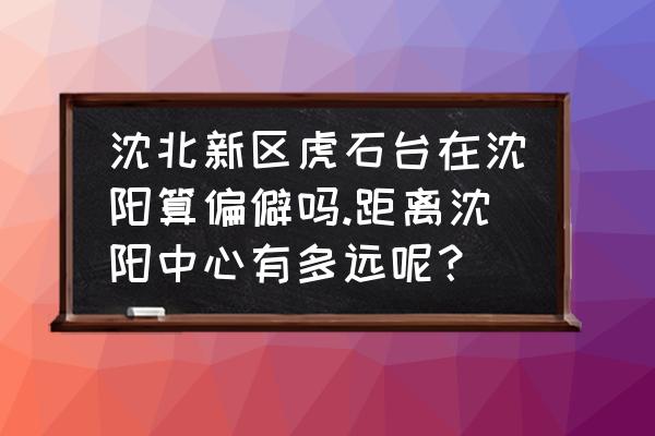 沈阳虎石台好找工作吗 沈北新区虎石台在沈阳算偏僻吗.距离沈阳中心有多远呢？