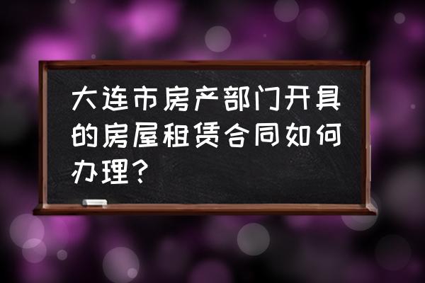 大连房屋租赁合同在哪里办理 大连市房产部门开具的房屋租赁合同如何办理？