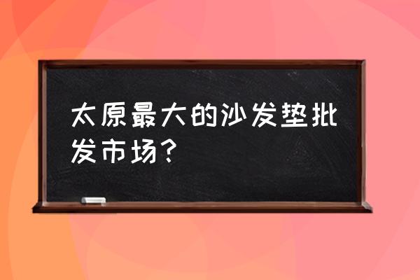 太原市沙发长几批发市场 太原最大的沙发垫批发市场？