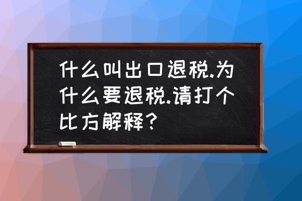 出口退税究竟是什么意思 什么叫出口退税.为什么要退税.请打个比方解释？