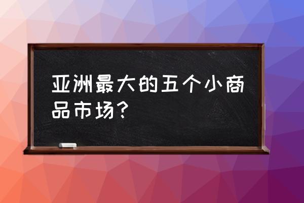 亚洲为什么批发市场 亚洲最大的五个小商品市场？