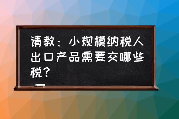 小规模外贸出口怎么缴税 请教：小规模纳税人出口产品需要交哪些税？