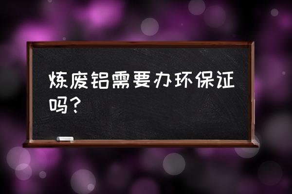 废铝加工厂需要什么手续 炼废铝需要办环保证吗？