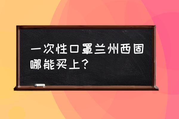 兰州在哪里买口罩 一次性口罩兰州西固哪能买上？