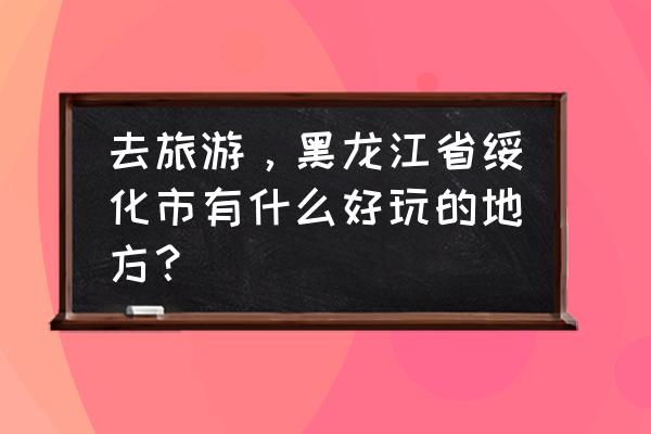 绥化周边有什么好玩的 去旅游，黑龙江省绥化市有什么好玩的地方？