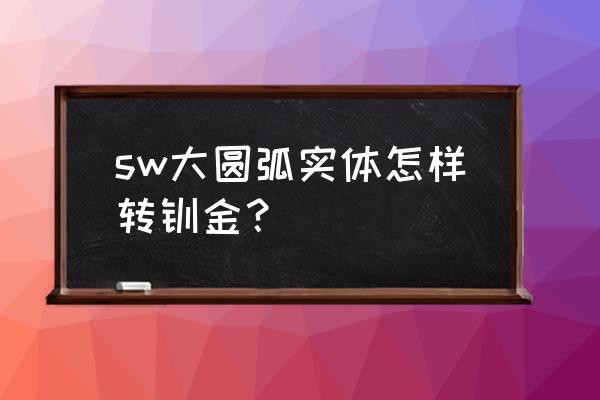 钣金大圆弧板怎么加工 sw大圆弧实体怎样转钣金？