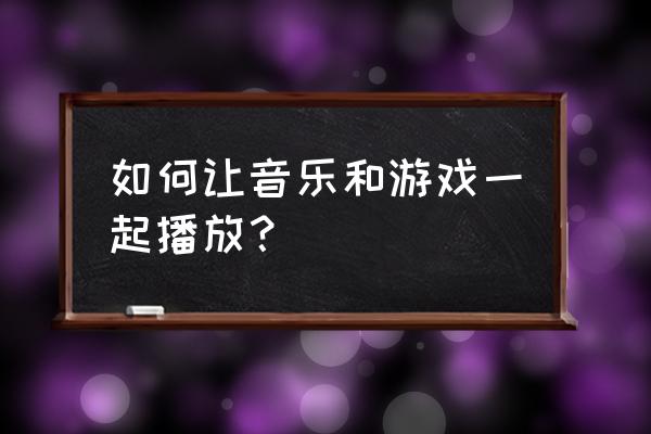 怎样可以打游戏放音乐 如何让音乐和游戏一起播放？