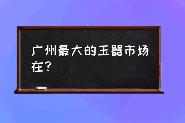 到阳美玉器批发市场怎么走近 广州最大的玉器市场在？