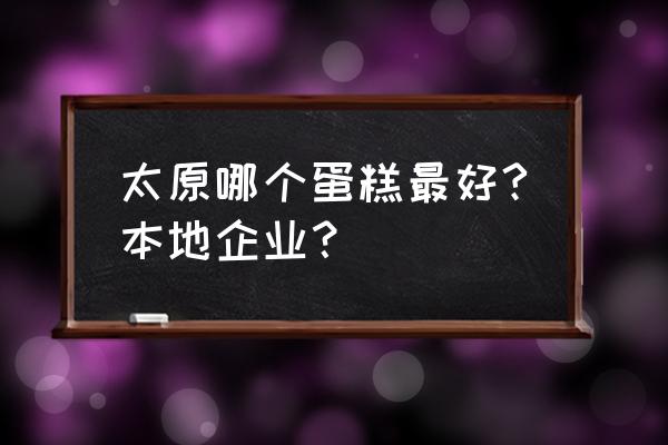 太原哪家的蛋糕好吃 太原哪个蛋糕最好?本地企业？