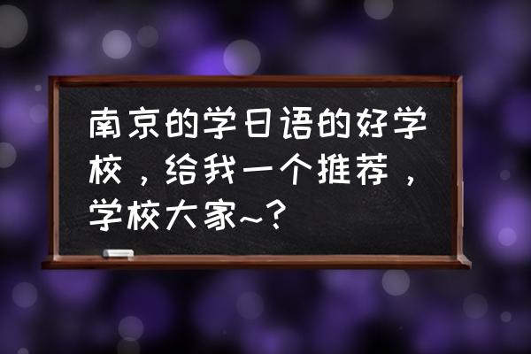 南京日语培训班哪个好 南京的学日语的好学校，给我一个推荐，学校大家~？