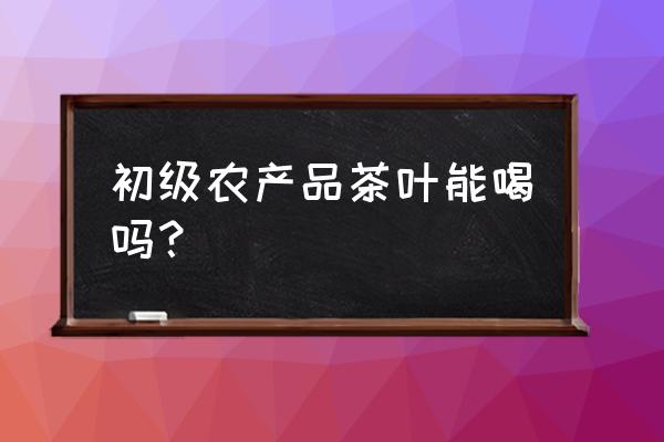 初加工的茶是食用农产品吗 初级农产品茶叶能喝吗？