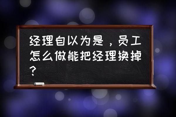 零售业经理怎么跳槽 经理自以为是，员工怎么做能把经理换掉？