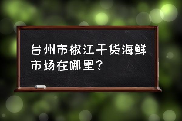 台州海产品批发市场在哪里 台州市椒江干货海鲜市场在哪里？