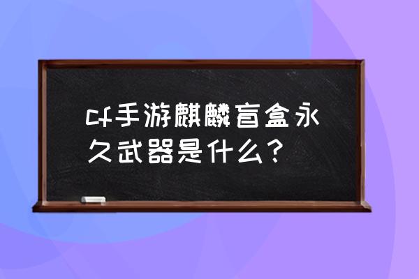 cf手游玉麒麟是永久的吗 cf手游麒麟盲盒永久武器是什么？