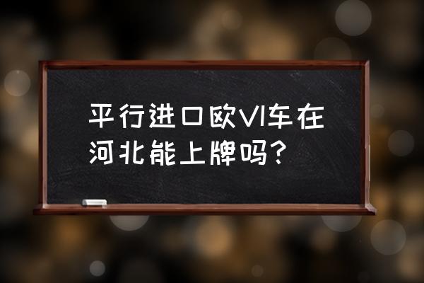 平行进口车可以在保定上牌吗 平行进口欧VI车在河北能上牌吗？