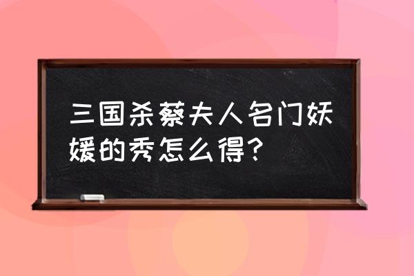 三国杀怎么快速获得秀 三国杀蔡夫人名门妖媛的秀怎么得？