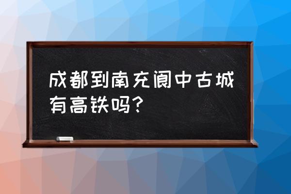 坐火车到南充哪里有高铁 成都到南充阆中古城有高铁吗？