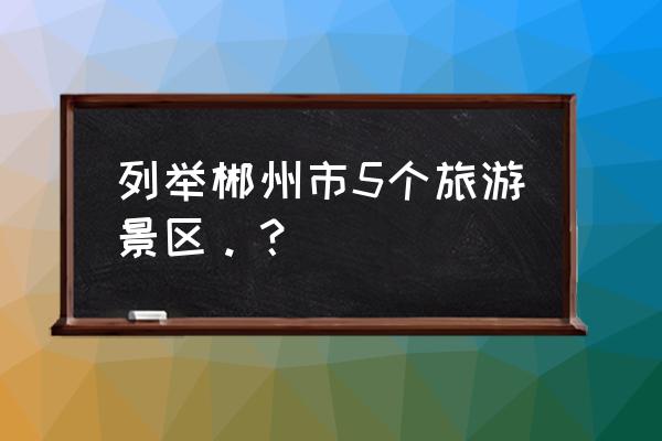 郴州地区哪里好玩的地方在哪里 列举郴州市5个旅游景区。？