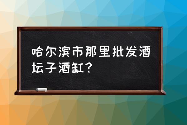 哈尔滨酒类批发市场在哪里 哈尔滨市那里批发酒坛子酒缸？