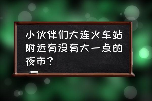 大连老虎滩小吃街在哪 小伙伴们大连火车站附近有没有大一点的夜市？